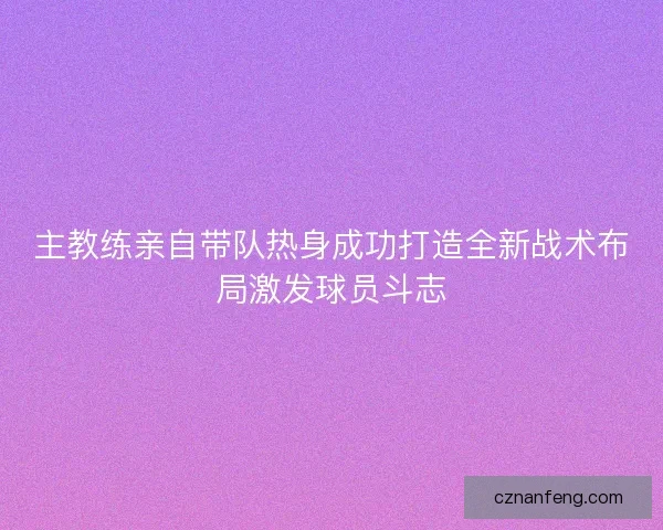 主教练亲自带队热身成功打造全新战术布局激发球员斗志