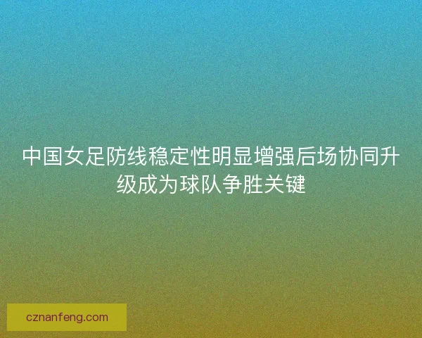 中国女足防线稳定性明显增强后场协同升级成为球队争胜关键